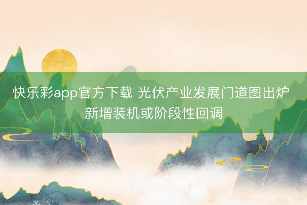 快乐彩app官方下载 光伏产业发展门道图出炉 新增装机或阶段