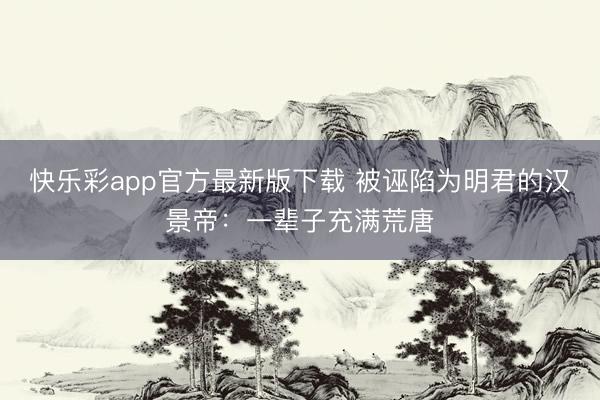 快乐彩app官方最新版下载 被诬陷为明君的汉景帝：一辈子充满