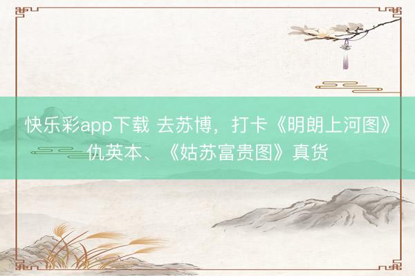 快乐彩app下载 去苏博，打卡《明朗上河图》仇英本、《姑苏富